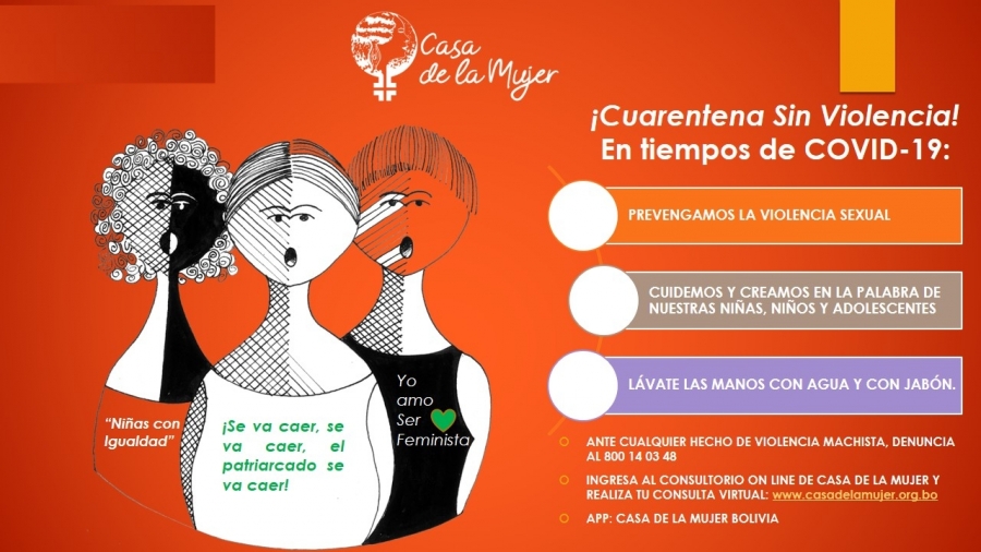 Placa naranja con tres mujeres dibujadas gritando; en sus remeras se lee «Niñas con igualdad», «¡Se va a caer, se va a caer, el patriarcado se va a caer!» y «Yo amo ser feminista». A la derecha, bajo el título «¡Cuarentena sin violencia! En tiempos de COVID-19», tres consignas: prevengamos la violencia sexual, cuidemos y creamos en la palabra de nuestras niñas, niños y adolescentes, y lavémonos las manos con agua y jabón. Abajo indica denunciar cualquier hecho de violencia machista al 800 14 03 48, entrar al consultorio en línea en casadelamujer.org.bo, y la aplicación «Casa de la Mujer Bolivia».